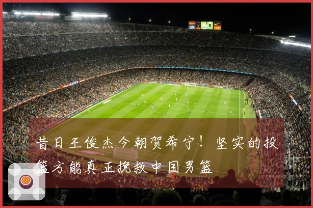 昔日王俊杰今朝贺希宁！坚实的投篮方能真正挽救中国男篮