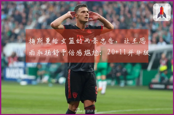 梅斯曼给女篮的两条忠告，让王思雨和杨舒予倍感尴尬：20+11并非极限！