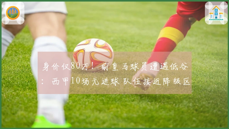 身价仅80万！前皇马球员遭遇低谷：西甲10场无进球 队伍接近降级区