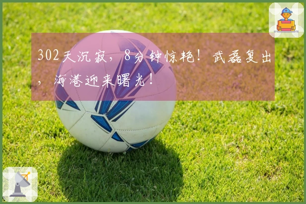 302天沉寂，8分钟惊艳！武磊复出，海港迎来曙光！