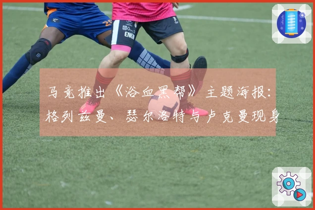 马竞推出《浴血黑帮》主题海报：格列兹曼、瑟尔洛特与卢克曼现身