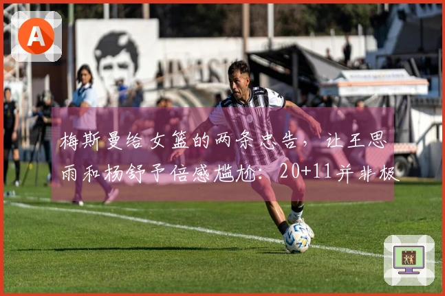 梅斯曼给女篮的两条忠告，让王思雨和杨舒予倍感尴尬：20+11并非极限！