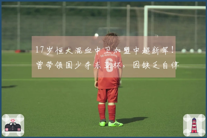 17岁恒大混血中卫加盟中超新军！曾带领国少夺东亚杯，因缺乏自律遭除名