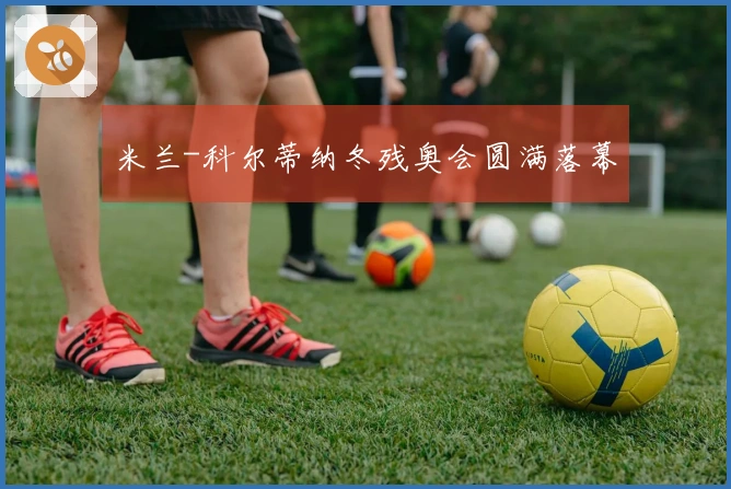 米兰-科尔蒂纳冬残奥会圆满落幕