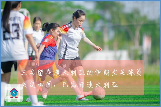 三名留在澳大利亚的伊朗女足球员决定回国，已离开澳大利亚