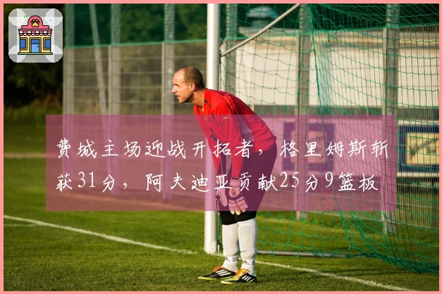 费城主场迎战开拓者，格里姆斯斩获31分，阿夫迪亚贡献25分9篮板