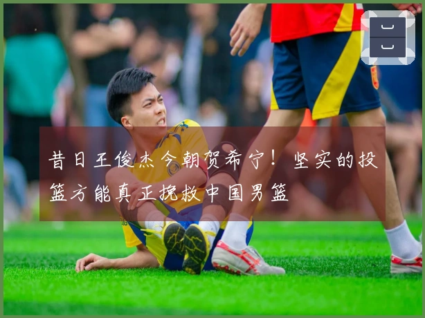 昔日王俊杰今朝贺希宁！坚实的投篮方能真正挽救中国男篮